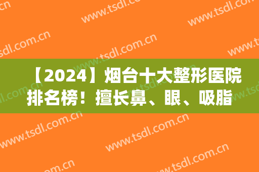 【2024】烟台十大整形医院排名榜！擅长鼻、眼、吸脂等各类型都有(烟台整形医院隆鼻价位)