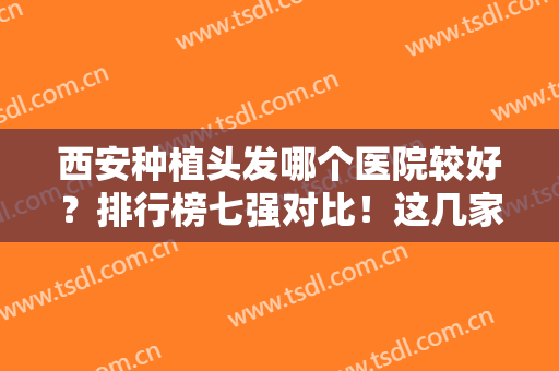 西安种植头发哪个医院较好？排行榜七强对比！这几家能登榜，实力不简单