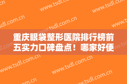 重庆眼袋整形医院排行榜前五实力口碑盘点！哪家好便宜？看价格明细清单