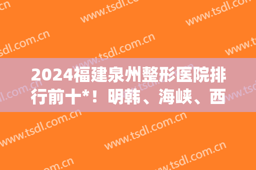 2024福建泉州整形医院排行前十*！明韩、海峡、西华等都是代表！(泉州海峡整形是三甲医院吗)