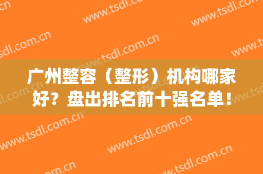 广州整容（整形）机构哪家好？盘出排名前十强名单！各大优势全盘脱出！(广州整形美容医院排名前十位)