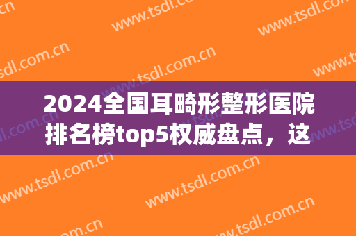 2024全国耳畸形整形医院排名榜top5权威盘点，这几家公立机构入围！(全国小儿耳朵畸形整形医院哪家好?)