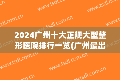 2024广州十大正规大型整形医院排行一览(广州最出名的整形医院前3家?)