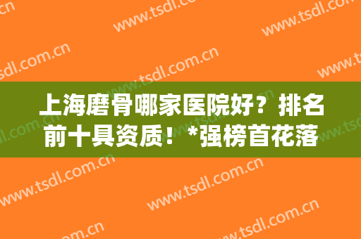 上海磨骨哪家医院好？排名前十具资质！*强榜首花落谁家？(上海磨骨最好的医院排行)