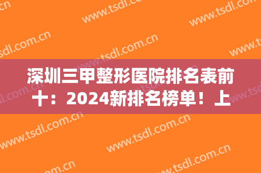 深圳三甲整形医院排名表前十：2024新排名榜单！上榜医院都很不错哦~(深圳整形医院排名前三的)
