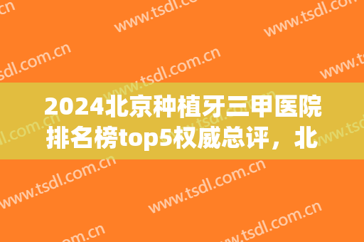 2024北京种植牙三甲医院排名榜top5权威总评，北大口腔虎力全开，跃居榜一！