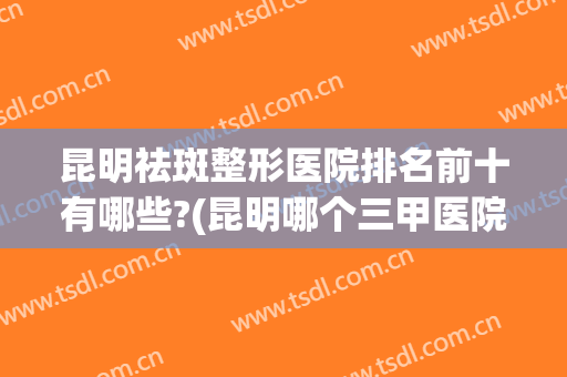 昆明祛斑整形医院排名前十有哪些?(昆明哪个三甲医院祛斑好)