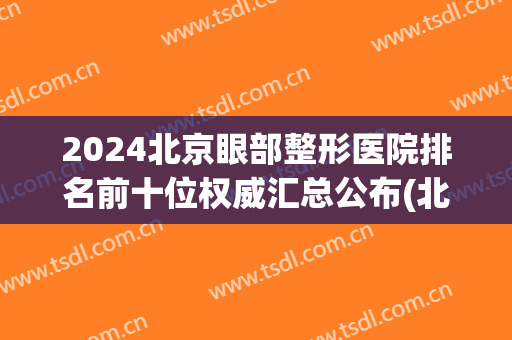 2024北京眼部整形医院排名前十位权威汇总公布(北京眼部整形哪家强)