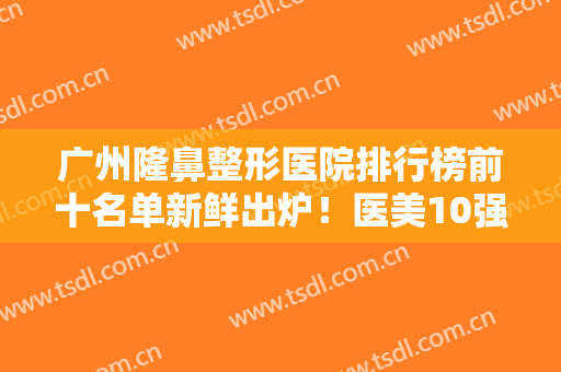 广州隆鼻整形医院排行榜前十名单新鲜出炉！医美10强汇聚公立私立！家家实力强劲