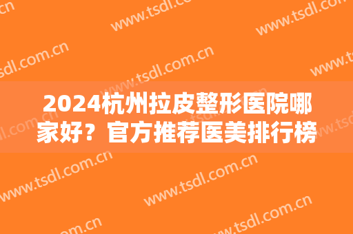 2024杭州拉皮整形医院哪家好？官方推荐医美排行榜前十强！正规有资质