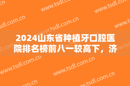 2024山东省种植牙口腔医院排名榜前八一较高下，济南、青岛各有名医入围！
