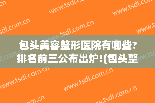 包头美容整形医院有哪些?排名前三公布出炉!(包头整容哪家排名第一)