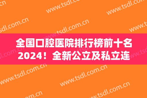 全国口腔医院排行榜前十名2024！全新公立及私立连锁齐力上榜！(全国口腔门诊连锁排名)