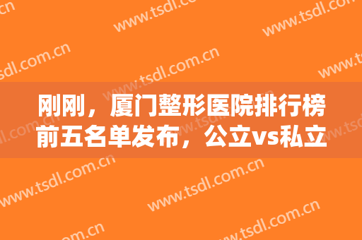 刚刚，厦门整形医院排行榜前五名单发布，公立vs私立，依次通报表扬！(厦门正规整形医院排行榜)