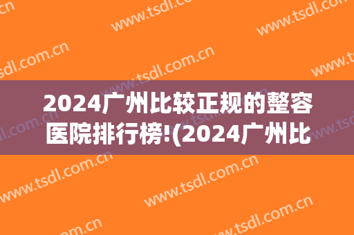 2024广州比较正规的整容医院排行榜!(2024广州比较正规的整容医院排行榜在哪里)