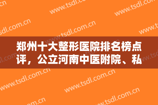 郑州十大整形医院排名榜点评，公立河南中医附院、私立华领等擅长不一！