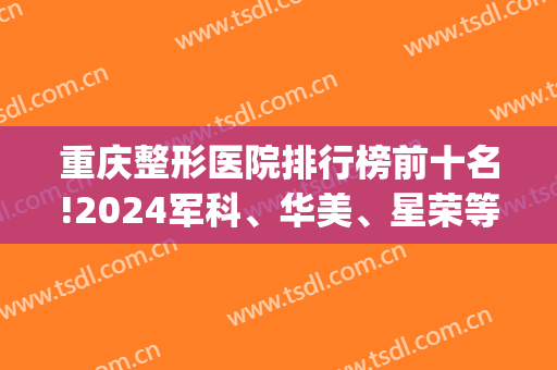 重庆整形医院排行榜前十名!2024军科、华美、星荣等争先夺得十强桂冠！(重庆医疗整形医院排名)
