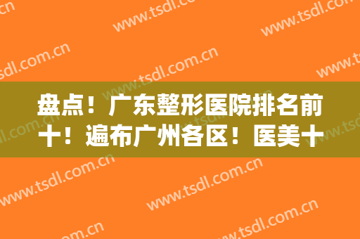 盘点！广东整形医院排名前十！遍布广州各区！医美十强都可选！(广东排名第一的整形医院)