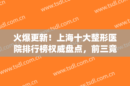 火爆更新！上海十大整形医院排行榜权威盘点，前三竟然是这几家(上海排前五的整容医院)