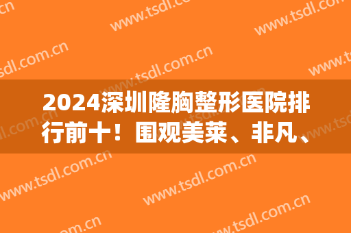2024深圳隆胸整形医院排行前十！围观美莱、非凡、鹏程等技术流！(深圳三甲整形美容医院)