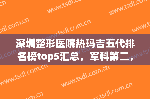 深圳整形医院热玛吉五代排名榜top5汇总，军科第二，*后一个好喜欢！(整形医院热玛吉是干嘛的)