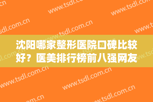 沈阳哪家整形医院口碑比较好？医美排行榜前八强网友热评！备受关注(沈阳整形医院排名第一)
