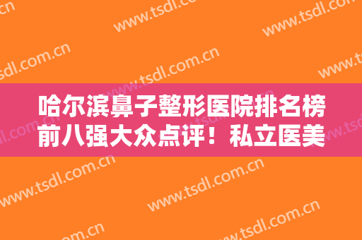 哈尔滨鼻子整形医院排名榜前八强大众点评！私立医美口碑不差！人气推荐