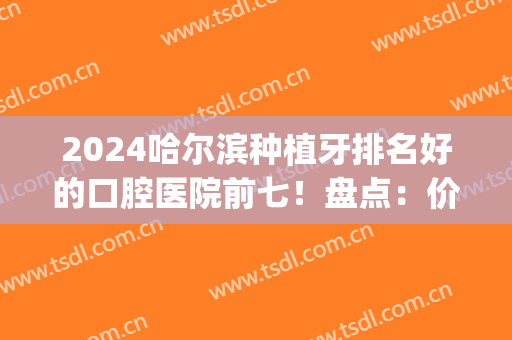 2024哈尔滨种植牙排名好的口腔医院前七！盘点：价格便宜又好的牙科(哈尔滨种植牙哪个医院好)