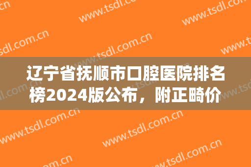 辽宁省抚顺市口腔医院排名榜2024版公布，附正畸价格明细一览表(抚顺矫正牙齿多少钱)