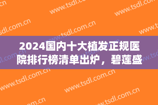 2024国内十大植发正规医院排行榜清单出炉，碧莲盛pk科发源，一文速览！
