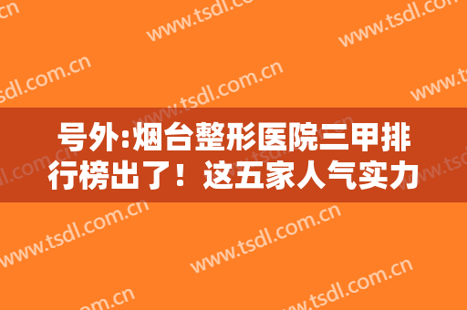 号外:烟台整形医院三甲排行榜出了！这五家人气实力、价格口碑样样强