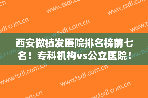 西安做植发医院排名榜前七名！专科机构vs公立医院！比价格技术给赢？(西安植发效果比较好的医院排名)