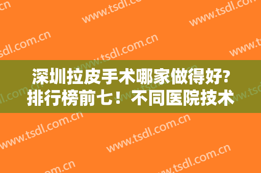 深圳拉皮手术哪家做得好?排行榜前七！不同医院技术不同就看你喜欢？