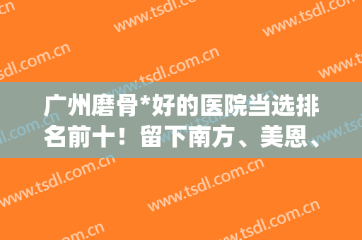 广州磨骨*好的医院当选排名前十！留下南方、美恩、中家医等人气榜！(广州三甲医院磨骨有哪家医院)