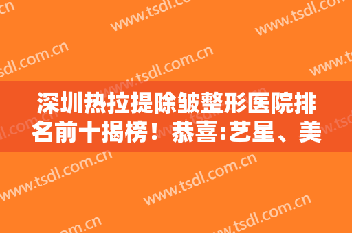 深圳热拉提除皱整形医院排名前十揭榜！恭喜:艺星、美莱、米兰柏羽登3甲