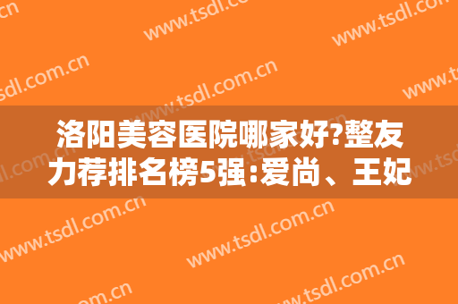 洛阳美容医院哪家好?整友力荐排名榜5强:爱尚、王妃没有套路性价比高