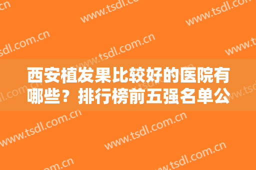 西安植发果比较好的医院有哪些？排行榜前五强名单公示！全国连锁携价格一览