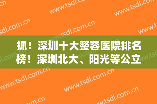 抓！深圳十大整容医院排名榜！深圳北大、阳光等公立私立齐聚一堂！(深圳出名的整容医院)