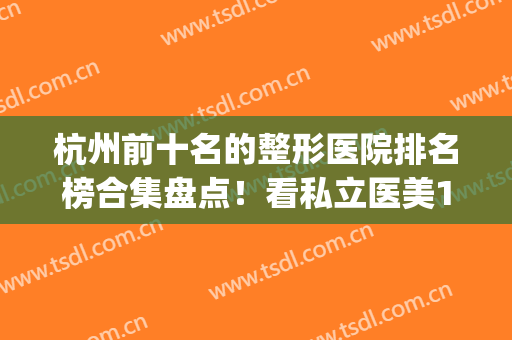 杭州前十名的整形医院排名榜合集盘点！看私立医美10强谁更胜一筹？(杭州最好的整形3家医院)