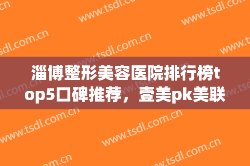 淄博整形美容医院排行榜top5口碑推荐，壹美pk美联臣！价格表拿走不谢(淄博壹美整形美容医院院长)