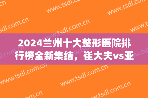 2024兰州十大整形医院排行榜全新集结，崔大夫vs亚韩！口碑双双爆表(兰州亚韩整形医院好不好)