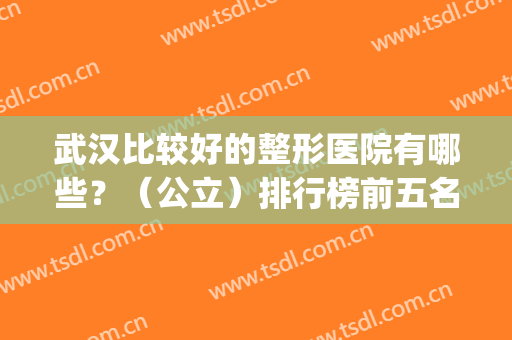 武汉比较好的整形医院有哪些？（公立）排行榜前五名单放送！价格同步(武汉十大正规整形医院排名)
