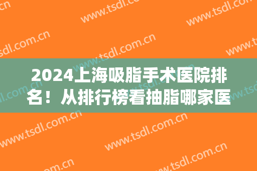 2024上海吸脂手术医院排名！从排行榜看抽脂哪家医院好又便宜！(上海哪家医院吸脂手术最好)