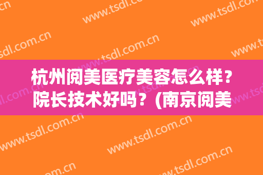 杭州阅美医疗美容怎么样？院长技术好吗？(南京阅美医疗整形怎么样)
