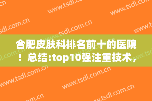 合肥皮肤科排名前十的医院！总结:top10强注重技术，费用价格正规(合肥哪家医院皮肤科好)