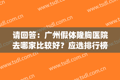 请回答：广州假体隆胸医院去哪家比较好？应选排行榜top5这几家！(广州三甲医院假体隆胸哪家好)
