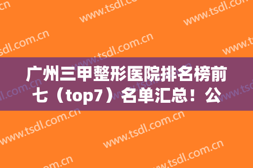 广州三甲整形医院排名榜前七（top7）名单汇总！公立医美科室实力强劲~(广州三甲整容医院排名)