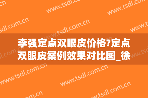 李强定点双眼皮价格?定点双眼皮案例效果对比图_徐州医科大学附属医院