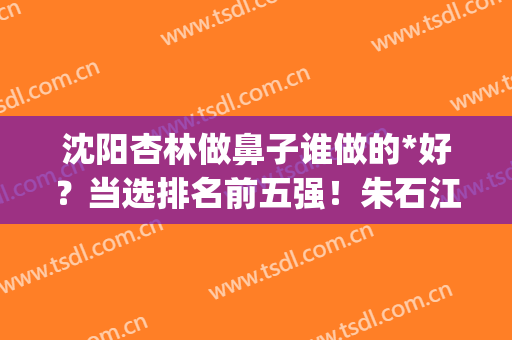 沈阳杏林做鼻子谁做的*好？当选排名前五强！朱石江、崔昌墉的人气高！(沈阳杏林朱石江隆鼻)
