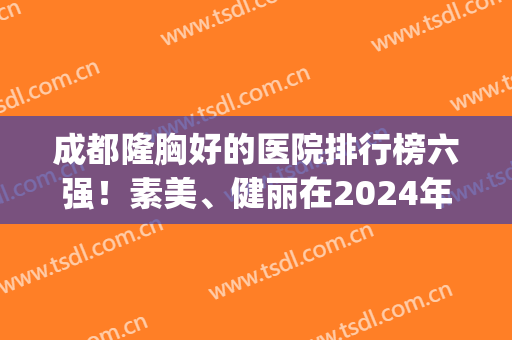 成都隆胸好的医院排行榜六强！素美、健丽在2024年*入围~附价格(成都公立丰胸医院排名第一)
